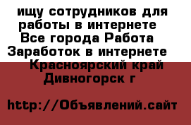 ищу сотрудников для работы в интернете - Все города Работа » Заработок в интернете   . Красноярский край,Дивногорск г.